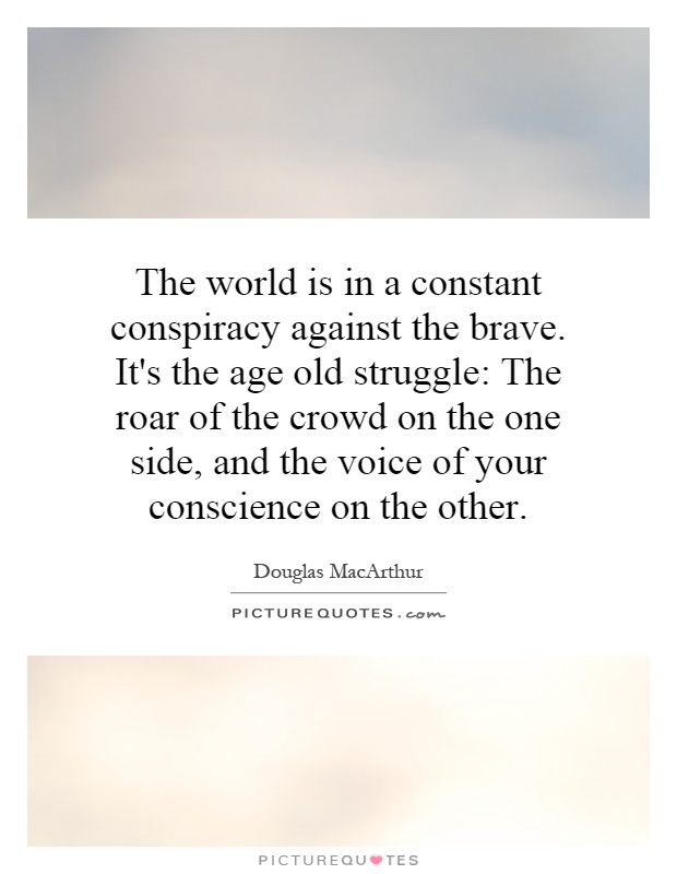 The world is in a constant conspiracy against the brave. It's the age old struggle: The roar of the crowd on the one side, and the voice of your conscience on the other Picture Quote #1