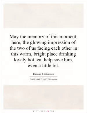 May the memory of this moment, here, the glowing impression of the two of us facing each other in this warm, bright place drinking lovely hot tea, help save him, even a little bit Picture Quote #1