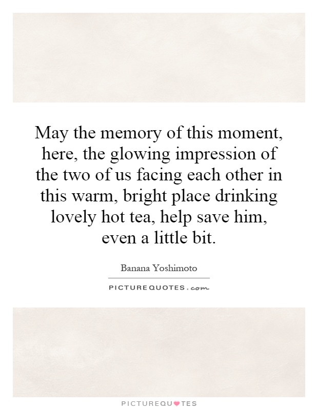 May the memory of this moment, here, the glowing impression of the two of us facing each other in this warm, bright place drinking lovely hot tea, help save him, even a little bit Picture Quote #1