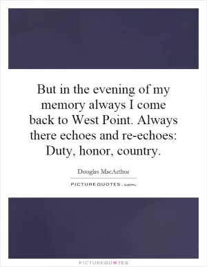 But in the evening of my memory always I come back to West Point. Always there echoes and re-echoes: Duty, honor, country Picture Quote #1