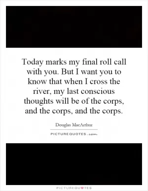 Today marks my final roll call with you. But I want you to know that when I cross the river, my last conscious thoughts will be of the corps, and the corps, and the corps Picture Quote #1