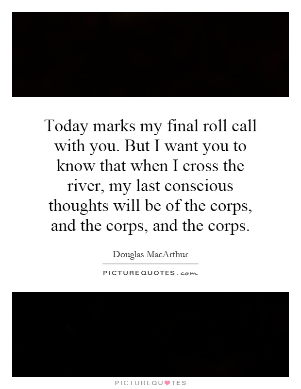 Today marks my final roll call with you. But I want you to know that when I cross the river, my last conscious thoughts will be of the corps, and the corps, and the corps Picture Quote #1
