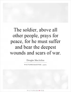 The soldier, above all other people, prays for peace, for he must suffer and bear the deepest wounds and scars of war Picture Quote #1