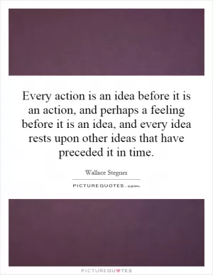 Every action is an idea before it is an action, and perhaps a feeling before it is an idea, and every idea rests upon other ideas that have preceded it in time Picture Quote #1