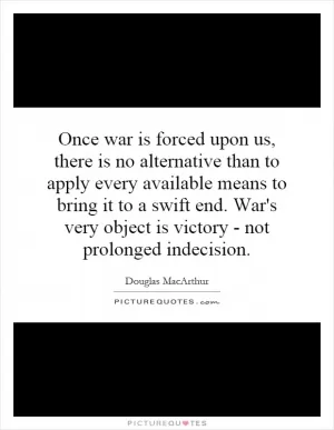 Once war is forced upon us, there is no alternative than to apply every available means to bring it to a swift end. War's very object is victory - not prolonged indecision Picture Quote #1