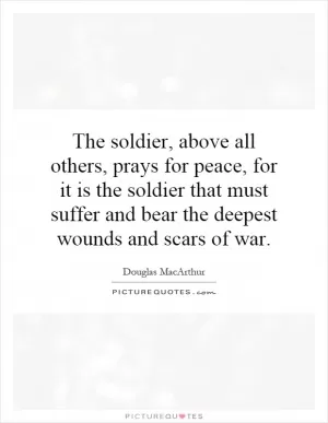 The soldier, above all others, prays for peace, for it is the soldier that must suffer and bear the deepest wounds and scars of war Picture Quote #1