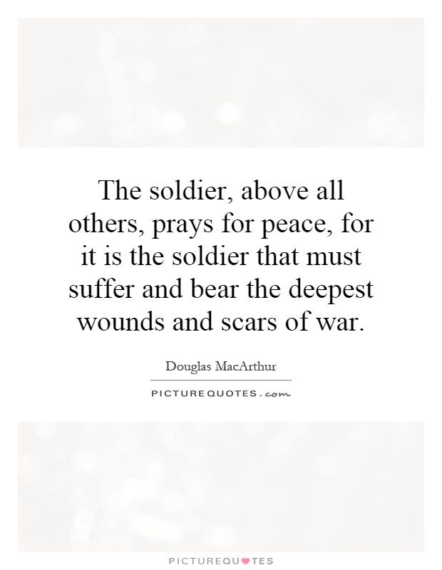 The soldier, above all others, prays for peace, for it is the soldier that must suffer and bear the deepest wounds and scars of war Picture Quote #1