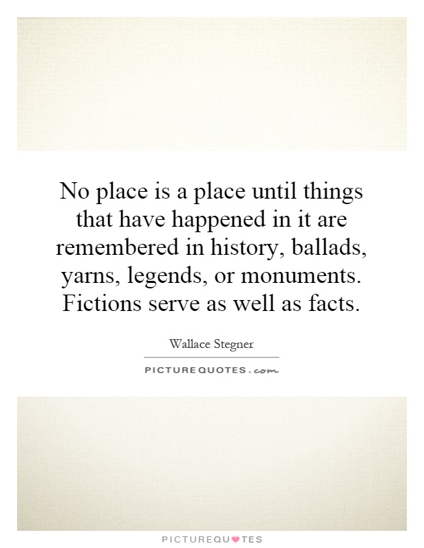 No place is a place until things that have happened in it are remembered in history, ballads, yarns, legends, or monuments. Fictions serve as well as facts Picture Quote #1