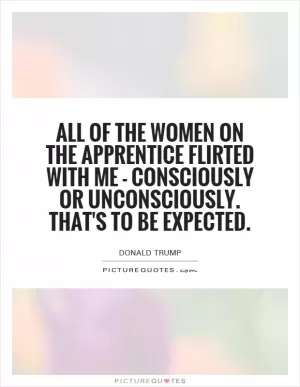 All of the women on The Apprentice flirted with me - consciously or unconsciously. That's to be expected Picture Quote #1