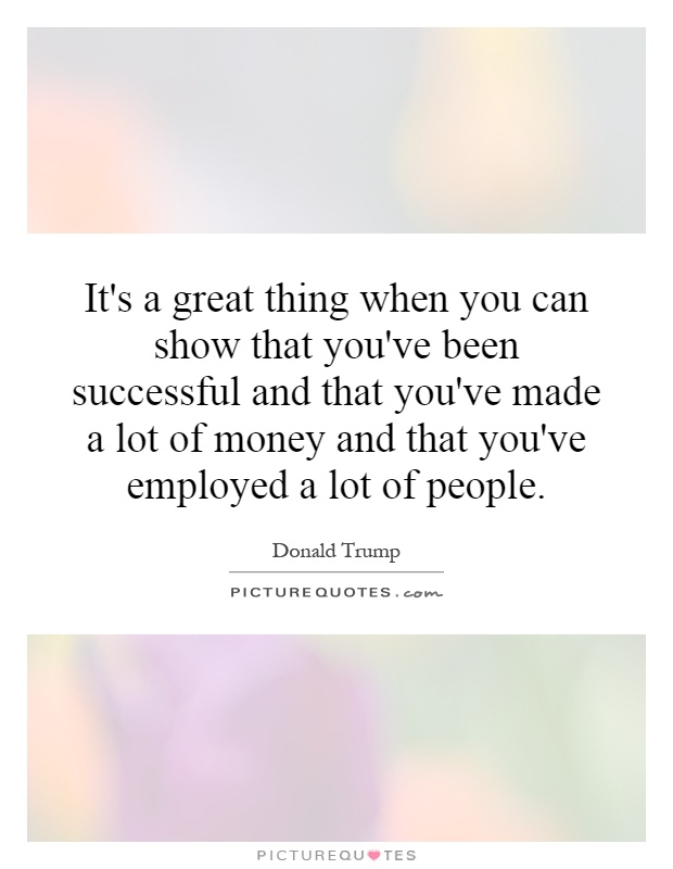 It's a great thing when you can show that you've been successful and that you've made a lot of money and that you've employed a lot of people Picture Quote #1