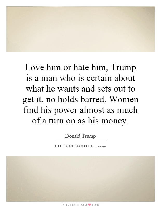 Love him or hate him, Trump is a man who is certain about what he wants and sets out to get it, no holds barred. Women find his power almost as much of a turn on as his money Picture Quote #1