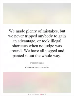 We made plenty of mistakes, but we never tripped anybody to gain an advantage, or took illegal shortcuts when no judge was around. We have all jogged and panted it out the whole way Picture Quote #1
