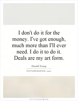 I don't do it for the money. I've got enough, much more than I'll ever need. I do it to do it. Deals are my art form Picture Quote #1