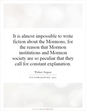 It is almost impossible to write fiction about the Mormons, for the reason that Mormon institutions and Mormon society are so peculiar that they call for constant explanation Picture Quote #1