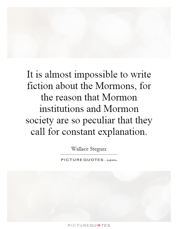It is almost impossible to write fiction about the Mormons, for the reason that Mormon institutions and Mormon society are so peculiar that they call for constant explanation Picture Quote #1