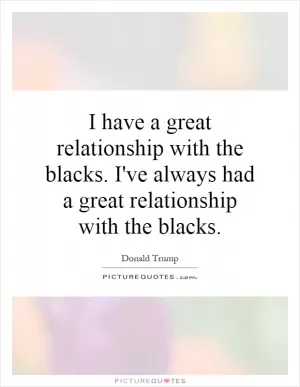 I have a great relationship with the blacks. I've always had a great relationship with the blacks Picture Quote #1