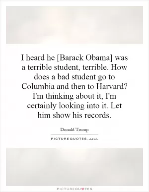 I heard he [Barack Obama] was a terrible student, terrible. How does a bad student go to Columbia and then to Harvard? I'm thinking about it, I'm certainly looking into it. Let him show his records Picture Quote #1