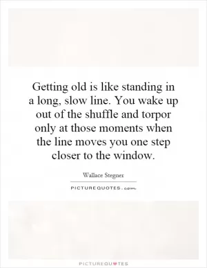 Getting old is like standing in a long, slow line. You wake up out of the shuffle and torpor only at those moments when the line moves you one step closer to the window Picture Quote #1