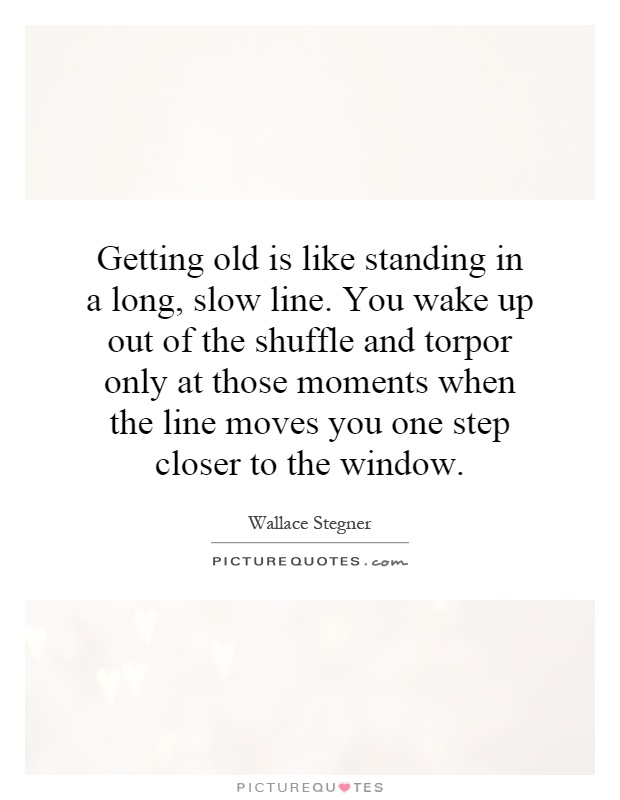 Getting old is like standing in a long, slow line. You wake up out of the shuffle and torpor only at those moments when the line moves you one step closer to the window Picture Quote #1