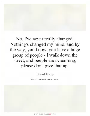 No, I've never really changed. Nothing's changed my mind. and by the way, you know, you have a huge group of people - I walk down the street, and people are screaming, please don't give that up Picture Quote #1