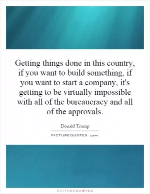 Getting things done in this country, if you want to build something, if you want to start a company, it's getting to be virtually impossible with all of the bureaucracy and all of the approvals Picture Quote #1