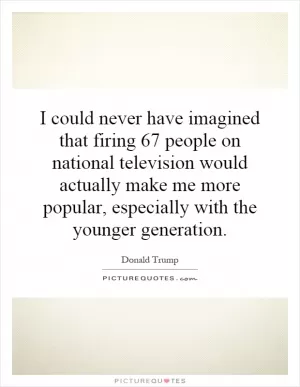 I could never have imagined that firing 67 people on national television would actually make me more popular, especially with the younger generation Picture Quote #1
