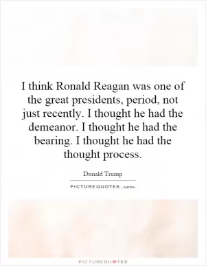I think Ronald Reagan was one of the great presidents, period, not just recently. I thought he had the demeanor. I thought he had the bearing. I thought he had the thought process Picture Quote #1