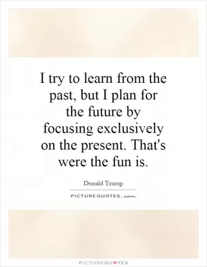 I try to learn from the past, but I plan for the future by focusing exclusively on the present. That's were the fun is Picture Quote #1