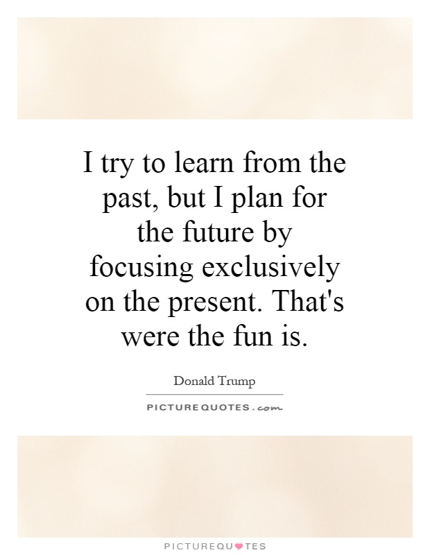 I try to learn from the past, but I plan for the future by focusing exclusively on the present. That's were the fun is Picture Quote #1