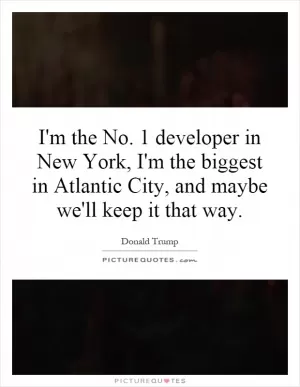 I'm the No. 1 developer in New York, I'm the biggest in Atlantic City, and maybe we'll keep it that way Picture Quote #1