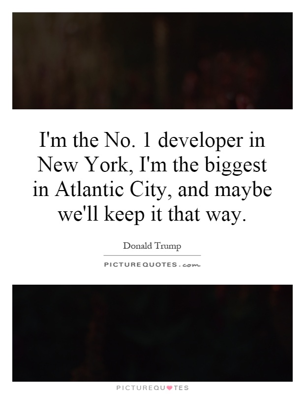 I'm the No. 1 developer in New York, I'm the biggest in Atlantic City, and maybe we'll keep it that way Picture Quote #1