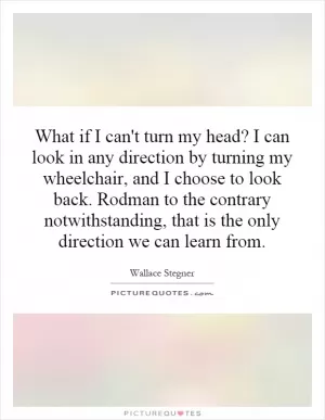 What if I can't turn my head? I can look in any direction by turning my wheelchair, and I choose to look back. Rodman to the contrary notwithstanding, that is the only direction we can learn from Picture Quote #1