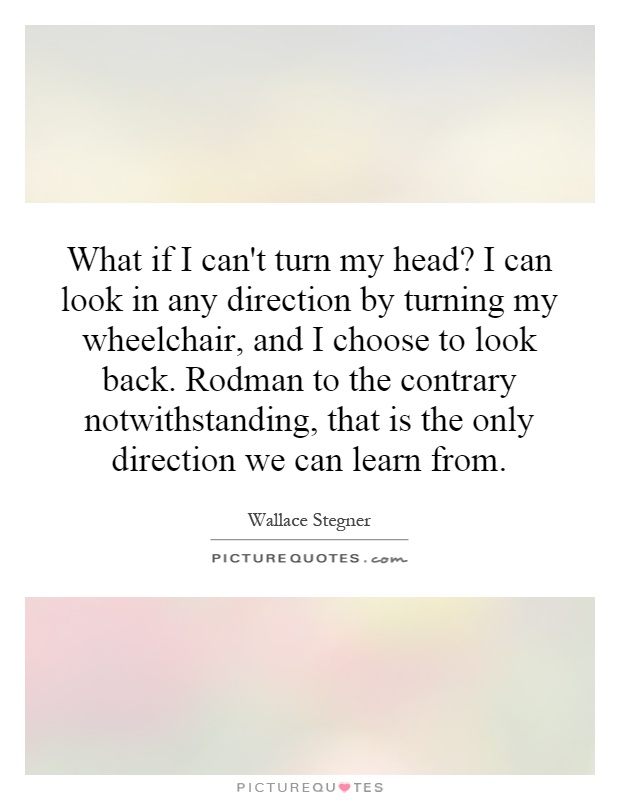 What if I can't turn my head? I can look in any direction by turning my wheelchair, and I choose to look back. Rodman to the contrary notwithstanding, that is the only direction we can learn from Picture Quote #1
