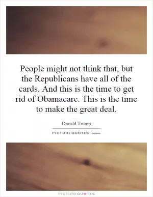 People might not think that, but the Republicans have all of the cards. And this is the time to get rid of Obamacare. This is the time to make the great deal Picture Quote #1