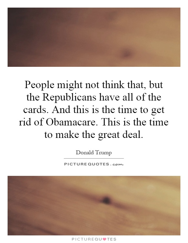 People might not think that, but the Republicans have all of the cards. And this is the time to get rid of Obamacare. This is the time to make the great deal Picture Quote #1