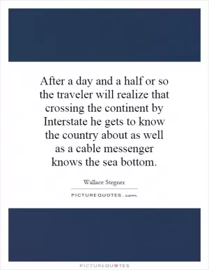 After a day and a half or so the traveler will realize that crossing the continent by Interstate he gets to know the country about as well as a cable messenger knows the sea bottom Picture Quote #1