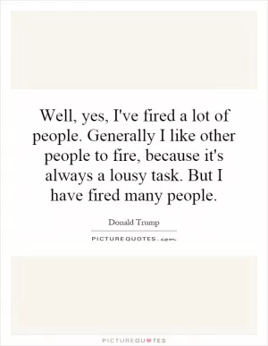 Well, yes, I've fired a lot of people. Generally I like other people to fire, because it's always a lousy task. But I have fired many people Picture Quote #1