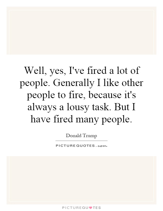 Well, yes, I've fired a lot of people. Generally I like other people to fire, because it's always a lousy task. But I have fired many people Picture Quote #1