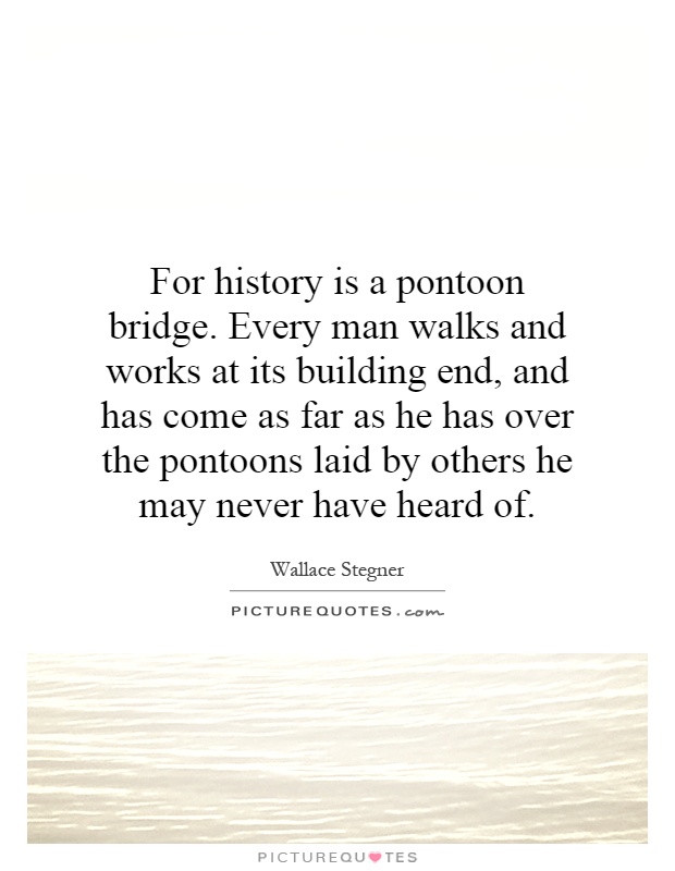 For history is a pontoon bridge. Every man walks and works at its building end, and has come as far as he has over the pontoons laid by others he may never have heard of Picture Quote #1