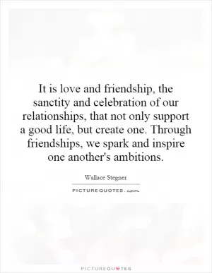 It is love and friendship, the sanctity and celebration of our relationships, that not only support a good life, but create one. Through friendships, we spark and inspire one another's ambitions Picture Quote #1