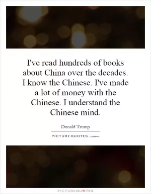 I've read hundreds of books about China over the decades. I know the Chinese. I've made a lot of money with the Chinese. I understand the Chinese mind Picture Quote #1