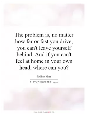 The problem is, no matter how far or fast you drive, you can't leave yourself behind. And if you can't feel at home in your own head, where can you? Picture Quote #1