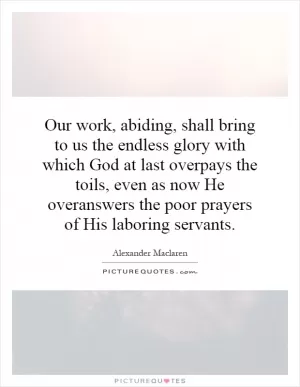 Our work, abiding, shall bring to us the endless glory with which God at last overpays the toils, even as now He overanswers the poor prayers of His laboring servants Picture Quote #1