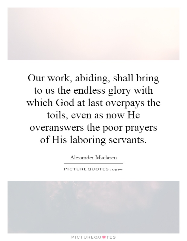 Our work, abiding, shall bring to us the endless glory with which God at last overpays the toils, even as now He overanswers the poor prayers of His laboring servants Picture Quote #1