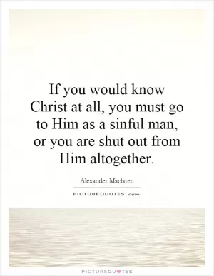 If you would know Christ at all, you must go to Him as a sinful man, or you are shut out from Him altogether Picture Quote #1