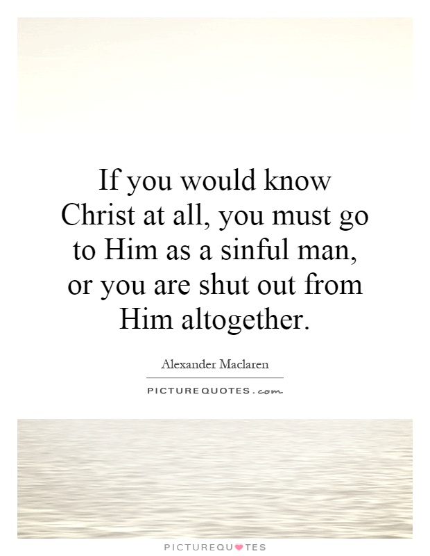 If you would know Christ at all, you must go to Him as a sinful man, or you are shut out from Him altogether Picture Quote #1