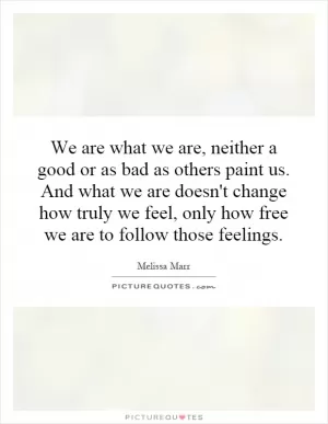 We are what we are, neither a good or as bad as others paint us. And what we are doesn't change how truly we feel, only how free we are to follow those feelings Picture Quote #1