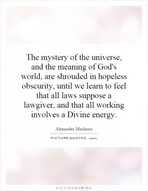 The mystery of the universe, and the meaning of God's world, are shrouded in hopeless obscurity, until we learn to feel that all laws suppose a lawgiver, and that all working involves a Divine energy Picture Quote #1