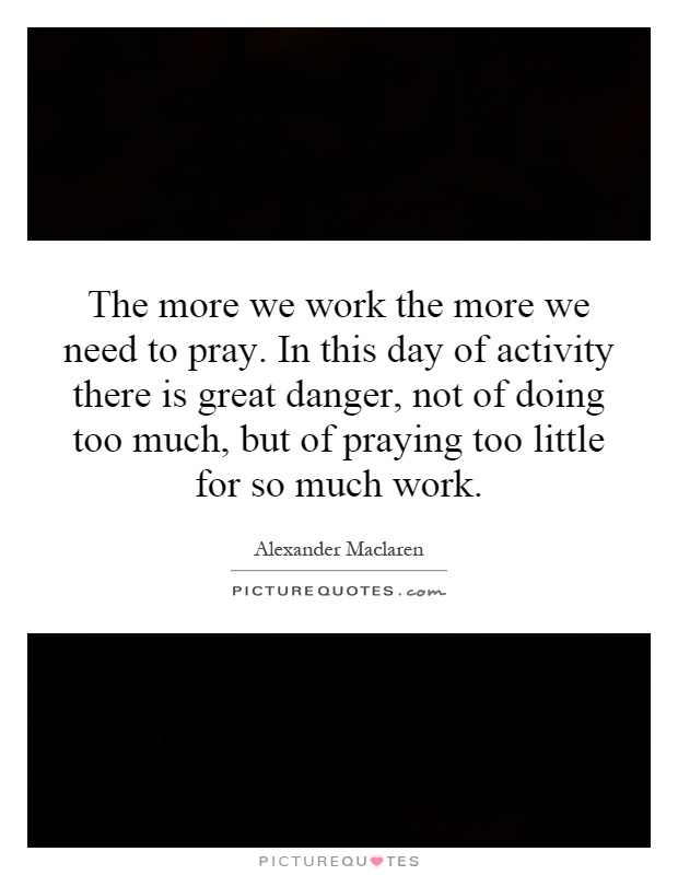 The more we work the more we need to pray. In this day of activity there is great danger, not of doing too much, but of praying too little for so much work Picture Quote #1