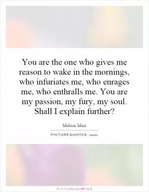 You are the one who gives me reason to wake in the mornings, who infuriates me, who enrages me, who enthralls me. You are my passion, my fury, my soul. Shall I explain further? Picture Quote #1